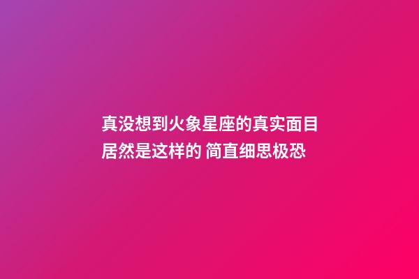 真没想到火象星座的真实面目居然是这样的 简直细思极恐